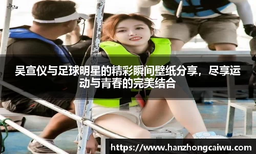 吴宣仪与足球明星的精彩瞬间壁纸分享，尽享运动与青春的完美结合